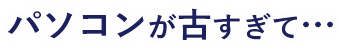 パソコンが古すぎて…